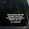 and So Rock Bottom Became The Solid Foundation On Which I Rebuilt My Life - J.K.Rowling - 8 3/4" x 3 1/4"- Vinyl Die Cut Decal for Windows, Trucks, Cars, Laptops, Glasses. Mugs, Etc. view 1